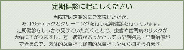 定期健診に起こしください当院では定期的にご来院いただき、お口のチェックとクリーニングを行う定期健診を行っています。定期健診をしっかり受けていただくことで、虫歯や歯周病のリスクが大幅に下がりますし、万一病気があったとしても早期発見・早期治療ができるので、肉体的な負担も経済的な負担も少なく抑えられます。