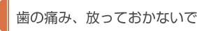 歯の痛み、放っておかないで