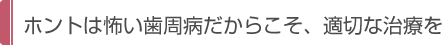 ホントは怖い歯周病だからこそ、適切な治療を